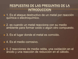 RESPUESTAS DE LAS PREGUNTAS DE LA
INTRODUCCION
 1. Es el ataque destructivo de un metal por reacción
química o electroquímico.
 2. es cuando un metal reacciona con su medio
ambiente para formar oxido o algún otro compuesto.
 3. Es el lugar donde el metal es corroído.
 4. Es el medio corrosivo.
 5. 2 reacciones de media celda, una oxidación en el
ánodo y una reacción de reducción en el cátodo.
 