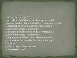 ¿Qué sucede con esto ?
¿Cuál es la probabilidad de que la tenga un metal ?
¿Cómo se puede evitar la corrosión o retrasar sus efectos ?
¿la corrosión en que materiales es mas común ?
¿Qué campos abarca la corrosión ?
¿Qué factor afecta la corrosión de los materiales ?
¿Qué campos abarca la corrosión ?
¿Por qué es un problema industrial importante ?
¿Cuántos tipos de corrosión electroquímica hay ?
¿Cuáles son?
¿Qué e da origen ala corrosión?
¿Qué pasa con esto ?
 