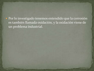  Por lo investigado tenemos entendido que la corrosión
es también llamada oxidación, y la oxidación viene de
un problema industrial.
 