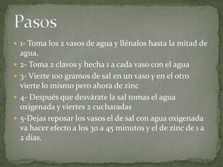  1- Toma los 2 vasos de agua y llénalos hasta la mitad de
agua.
 2- Toma 2 clavos y hecha 1 a cada vaso con el agua
 3- Vierte 100 gramos de sal en un vaso y en el otro
vierte lo mismo pero ahora de zinc
 4- Después que desvárate la sal tomas el agua
oxigenada y viertes 2 cucharadas
 5-Dejas reposar los vasos el de sal con agua oxigenada
va hacer efecto a los 30 a 45 minutos y el de zinc de 1 a
2 dias.
 