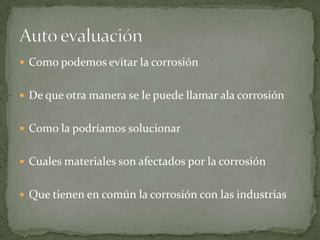  Como podemos evitar la corrosión
 De que otra manera se le puede llamar ala corrosión
 Como la podríamos solucionar
 Cuales materiales son afectados por la corrosión
 Que tienen en común la corrosión con las industrias
 