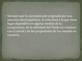  Siempre que la corrosión esté originada por una
reacción electroquímica, la velocidad a la que tiene
lugar dependerá en alguna medida de la
temperatura, de la salinidad del fluido en contacto
con el metal y de las propiedades de los metales en
cuestión.
 