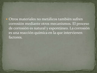  Otros materiales no metálicos también sufren
corrosión mediante otros mecanismos. El proceso
de corrosión es natural y espontáneo. La corrosión
es una reacción química en la que intervienen
factores.
 