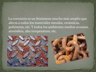 La corrosión es un fenómeno mucho más amplio que
afecta a todos los materiales metales, cerámicas,
polímeros, etc. Y todos los ambientes medios acuosos,
atmósfera, alta temperatura, etc.
 