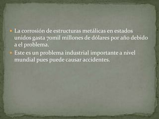  La corrosión de estructuras metálicas en estados
unidos gasta 70mil millones de dólares por año debido
a el problema.
 Este es un problema industrial importante a nivel
mundial pues puede causar accidentes.
 