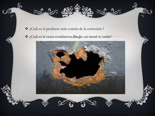  ¿Cuál es el producto más común de la corrosión ?
 ¿Cuál es la causa conductora de que un metal se oxide?
 