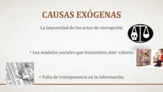 La impunidad de los actos de corrupción.
• Los modelos sociales que transmiten anti- valores.
• Falta de transparencia en la información.
CAUSAS EXÓGENAS
 