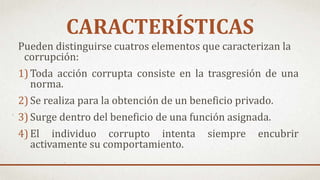 CARACTERÍSTICAS
Pueden distinguirse cuatros elementos que caracterizan la
corrupción:
1) Toda acción corrupta consiste en la trasgresión de una
norma.
2) Se realiza para la obtención de un beneficio privado.
3) Surge dentro del beneficio de una función asignada.
4) El individuo corrupto intenta siempre encubrir
activamente su comportamiento.
 