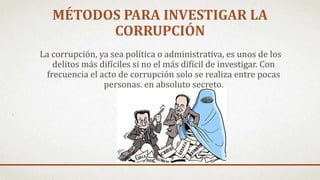 MÉTODOS PARA INVESTIGAR LA
CORRUPCIÓN
La corrupción, ya sea política o administrativa, es unos de los
delitos más difíciles si no el más difícil de investigar. Con
frecuencia el acto de corrupción solo se realiza entre pocas
personas, en absoluto secreto.
 