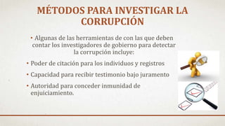 • Algunas de las herramientas de con las que deben
contar los investigadores de gobierno para detectar
la corrupción incluye:
• Poder de citación para los individuos y registros
• Capacidad para recibir testimonio bajo juramento
• Autoridad para conceder inmunidad de
enjuiciamiento.
MÉTODOS PARA INVESTIGAR LA
CORRUPCIÓN
 