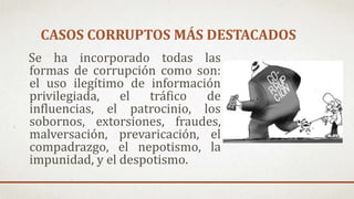 CASOS CORRUPTOS MÁS DESTACADOS
Se ha incorporado todas las
formas de corrupción como son:
el uso ilegítimo de información
privilegiada, el tráfico de
influencias, el patrocinio, los
sobornos, extorsiones, fraudes,
malversación, prevaricación, el
compadrazgo, el nepotismo, la
impunidad, y el despotismo.
 