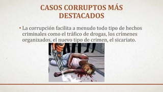CASOS CORRUPTOS MÁS
DESTACADOS
• La corrupción facilita a menudo todo tipo de hechos
criminales como el tráfico de drogas, los crímenes
organizados, el nuevo tipo de crimen, el sicariato.
 