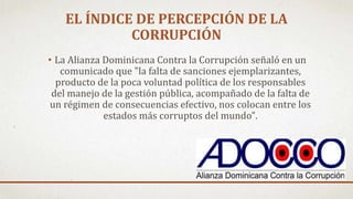 • La Alianza Dominicana Contra la Corrupción señaló en un
comunicado que "la falta de sanciones ejemplarizantes,
producto de la poca voluntad política de los responsables
del manejo de la gestión pública, acompañado de la falta de
un régimen de consecuencias efectivo, nos colocan entre los
estados más corruptos del mundo".
EL ÍNDICE DE PERCEPCIÓN DE LA
CORRUPCIÓN
 
