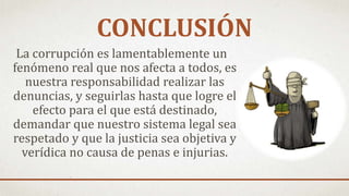 CONCLUSIÓN
La corrupción es lamentablemente un
fenómeno real que nos afecta a todos, es
nuestra responsabilidad realizar las
denuncias, y seguirlas hasta que logre el
efecto para el que está destinado,
demandar que nuestro sistema legal sea
respetado y que la justicia sea objetiva y
verídica no causa de penas e injurias.
 