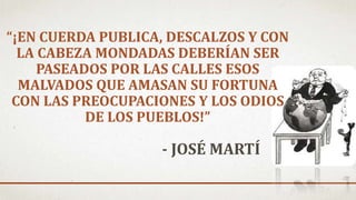 “¡EN CUERDA PUBLICA, DESCALZOS Y CON
LA CABEZA MONDADAS DEBERÍAN SER
PASEADOS POR LAS CALLES ESOS
MALVADOS QUE AMASAN SU FORTUNA
CON LAS PREOCUPACIONES Y LOS ODIOS
DE LOS PUEBLOS!”
- JOSÉ MARTÍ
 