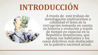 INTRODUCCIÓN
A través de este trabajo de
investigación explicaremos a
cabalidad el tema de la
corrupción tomando en cuenta
su historia y evolución a través
de tiempo en especial en la
Republica Dominicana, que
opinan sus habitantes y los
casos delictivos más destacados
en la palestra nacional actual.
 