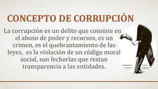CONCEPTO DE CORRUPCIÓN
La corrupción es un delito que consiste en
el abuso de poder y recursos, es un
crimen, es el quebrantamiento de las
leyes, es la violación de un código moral
social, son fechorías que restan
transparencia a las entidades.
 