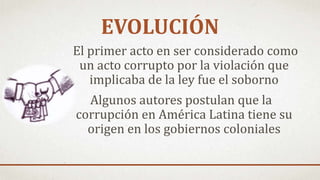 El primer acto en ser considerado como
un acto corrupto por la violación que
implicaba de la ley fue el soborno
Algunos autores postulan que la
corrupción en América Latina tiene su
origen en los gobiernos coloniales
EVOLUCIÓN
 