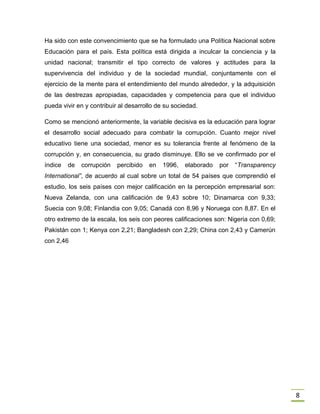 8
Ha sido con este convencimiento que se ha formulado una Política Nacional sobre
Educación para el país. Esta política está dirigida a inculcar la conciencia y la
unidad nacional; transmitir el tipo correcto de valores y actitudes para la
supervivencia del individuo y de la sociedad mundial, conjuntamente con el
ejercicio de la mente para el entendimiento del mundo alrededor, y la adquisición
de las destrezas apropiadas, capacidades y competencia para que el individuo
pueda vivir en y contribuir al desarrollo de su sociedad.
Como se mencionó anteriormente, la variable decisiva es la educación para lograr
el desarrollo social adecuado para combatir la corrupción. Cuanto mejor nivel
educativo tiene una sociedad, menor es su tolerancia frente al fenómeno de la
corrupción y, en consecuencia, su grado disminuye. Ello se ve confirmado por el
índice de corrupción percibido en 1996, elaborado por “Transparency
International”, de acuerdo al cual sobre un total de 54 países que comprendió el
estudio, los seis países con mejor calificación en la percepción empresarial son:
Nueva Zelanda, con una calificación de 9,43 sobre 10; Dinamarca con 9,33;
Suecia con 9,08; Finlandia con 9,05; Canadá con 8,96 y Noruega con 8,87. En el
otro extremo de la escala, los seis con peores calificaciones son: Nigeria con 0,69;
Pakistán con 1; Kenya con 2,21; Bangladesh con 2,29; China con 2,43 y Camerún
con 2,46
 