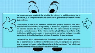 La corrupción que nació de la pérdida de valores, el debilitamiento de la
educación, y el comportamiento de los distintos gobiernos que hemos tenido
que padecer.
La corrupción es una de las amenazas sociales más graves y peligrosas, que afecta
directamente la estabilidad, la seguridad y la democracia, la política, la economía y
los sistemas sociales de un país. Además de estas consecuencias, la corrupción
conduce a una disminución de los valores morales y la pérdida de la confianza en las
instituciones públicas, amenazan el funcionamiento normal de cualquier mercado,
aumentan la desigualdad y violan el principio de igualdad de oportunidades.
La corrupción no es simplemente un fenómeno jurídico o un tema exclusivo
de la economía: es también un fenómeno social, un conjunto de prácticas
que se ponen en juego en la vida cotidiana de las personas. Y en ello incide
poderosamente el debilitamiento de la educación.
 