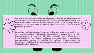 Los actos corruptos suceden en el sector público y en el privado, en
el nacional y en el transnacional. El enriquecimiento ilícito por
medio del robo directo de los bienes públicos, o el pago de un
soborno a un funcionario, constituyen los actos corruptos más
groseros y visibles.
Pero hay también corrupción cuando los funcionarios o políticos o
sus representantes, delegados, comisarios o contratistas actúan
impunemente y contra el bien común por violación o
incumplimiento de leyes, reglamentos, contratos, calendarios,
presupuestos, costos o normas de calidad, y con abuso de
autoridad, debilidad o en complicidad con entes contralores
institucionales o cívicos.
 
