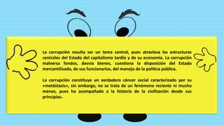 La corrupción resulta ser un tema central, pues atraviesa las estructuras
centrales del Estado del capitalismo tardío y de su economía. La corrupción
malversa fondos, desvía bienes, cuestiona la disposición del Estado
mercantilizado, de sus funcionarios, del manejo de la política pública.
La corrupción constituye un verdadero cáncer social caracterizado por su
«metástasis», sin embargo, no se trata de un fenómeno reciente ni mucho
menos, pues ha acompañado a la historia de la civilización desde sus
principios.
 