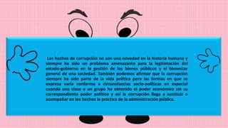 Los hechos de corrupción no son una novedad en la historia humana y
siempre ha sido un problema amenazante para la legitimación del
estado-gobierno en la gestión de los bienes públicos y el bienestar
general de una sociedad. También podemos afirmar que la corrupción
siempre ha sido parte de la vida política pero las formas en que se
expresa varía conforme a circunstancias socio-políticas en especial
cuando una clase o un grupo ha obtenido el poder económico sin su
correspondiente poder político y así la corrupción llega a sustituir o
acompañar en los hechos la práctica de la administración pública.
 