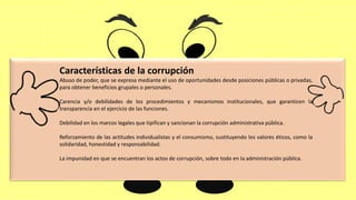 Características de la corrupción
Abuso de poder, que se expresa mediante el uso de oportunidades desde posiciones públicas o privadas,
para obtener beneficios grupales o personales.
Carencia y/o debilidades de los procedimientos y mecanismos institucionales, que garanticen la
transparencia en el ejercicio de las funciones.
Debilidad en los marcos legales que tipifican y sancionan la corrupción administrativa pública.
Reforzamiento de las actitudes individualistas y el consumismo, sustituyendo los valores éticos, como la
solidaridad, honestidad y responsabilidad.
La impunidad en que se encuentran los actos de corrupción, sobre todo en la administración pública.
 