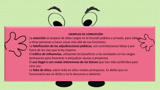 EJEMPLOS DE CORRUPCIÓN
La extorsión al amparo de altos cargos en la función pública o privada, para obligar
a otras personas a hacer cosas más allá de sus funciones.
La falsificación de las adjudicaciones públicas, con contrataciones falsas y por
fuera de las vías que la ley impone.
El tráfico de influencias, utilizando los beneficios o las amistades en los cargos
jerárquicos para favorecer o perjudicar causas o proyectos.
El uso ilegal o con malas intenciones de los bienes que han sido conferidos para
otro uso.
La falta de ética, sobre todo en altos niveles jerárquicos. Es delito que un
funcionario vea un ilícito y no lo denuncie o advierta.
 