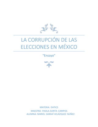 LA CORRUPCIÓN DE LAS
ELECCIONES EN MÉXICO
“Ensayo”
MATERIA: DHTICS
MAESTRA: PAOLA ZURITA CAMPOS
ALUMNA: MARIEL SARAHÍ VELÁZQUEZ NÚÑEZ
 