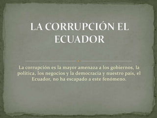 La corrupción es la mayor amenaza a los gobiernos, la política, los negocios y la democracia y nuestro país, el Ecuador, no ha escapado a este fenómeno. LA CORRUPCIÓN EL ECUADOR 