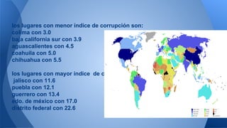 los lugares con menor índice de corrupción son: 
colima con 3.0 
baja california sur con 3.9 
aguascalientes con 4.5 
coahuila con 5.0 
chihuahua con 5.5 
los lugares con mayor índice de corrupción son: 
jalisco con 11.6 
puebla con 12.1 
guerrero con 13.4 
edo. de méxico con 17.0 
distrito federal con 22.6 
 