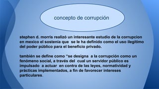 concepto de corrupción 
stephen d. morris realizó un interesante estudio de la corrupcion 
en mexico el sostenía que se le ha definido como el uso ilegítimo 
del poder público para el beneficio privado. 
también se define como “se designa a la corrupción como un 
fenómeno social, a través del cual un servidor público es 
impulsado a actuar en contra de las leyes, normatividad y 
prácticas implementados, a fin de favorecer intereses 
particulares. 
 