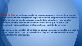 la falta de ética:es un tipo especial de corrupción que si bien no tiene que ver 
directamente con la apropiación ilegal de recursos del gobierno y de usuarios, 
la falta de etica se puede observar cuando determinado servidor publico 
nocumple con los valores de su institución,es decir que no actúa con 
honestidad, responsabilidad, profesionalismo, espíritu de servicio. 
cabe destacar que existen otros tipos de corrupción que afectan los ingresos o 
bienes del gobierno como el contrabando “fayuca” en el mercado informal 
“ambulantaje” la falsificación. 
 