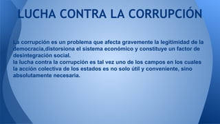 LUCHA CONTRA LA CORRUPCIÓN 
La corrupción es un problema que afecta gravemente la legitimidad de la 
democracia,distorsiona el sistema económico y constituye un factor de 
desintegración social. 
la lucha contra la corrupción es tal vez uno de los campos en los cuales 
la acción colectiva de los estados es no solo útil y conveniente, sino 
absolutamente necesaria. 
 