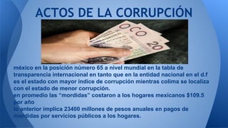 ACTOS DE LA CORRUPCIÓN 
méxico en la posición número 65 a nivel mundial en la tabla de 
transparencia internacional en tanto que en la entidad nacional en el d.f 
es el estado con mayor índice de corrupción mientras colima se localiza 
con el estado de menor corrupción. 
en promedio las “mordidas” costaron a los hogares mexicanos $109.5 
por año 
lo anterior implica 23400 millones de pesos anuales en pagos de 
mordidas por servicios públicos a los hogares. 
 