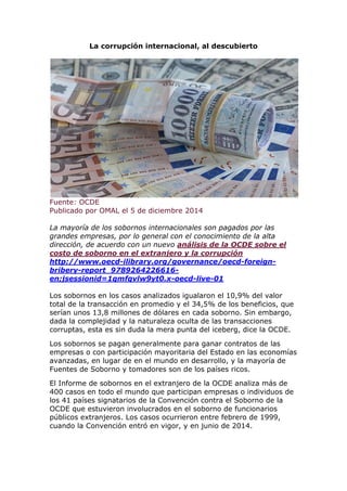 La corrupción internacional, al descubierto 
Fuente: OCDE 
Publicado por OMAL el 5 de diciembre 2014 
La mayoría de los sobornos internacionales son pagados por las grandes empresas, por lo general con el conocimiento de la alta dirección, de acuerdo con un nuevo análisis de la OCDE sobre el costo de soborno en el extranjero y la corrupción http://www.oecd-ilibrary.org/governance/oecd-foreign- bribery-report_9789264226616- en;jsessionid=1qmfqvlw9yt0.x-oecd-live-01 
Los sobornos en los casos analizados igualaron el 10,9% del valor total de la transacción en promedio y el 34,5% de los beneficios, que serían unos 13,8 millones de dólares en cada soborno. Sin embargo, dada la complejidad y la naturaleza oculta de las transacciones corruptas, esta es sin duda la mera punta del iceberg, dice la OCDE. 
Los sobornos se pagan generalmente para ganar contratos de las empresas o con participación mayoritaria del Estado en las economías avanzadas, en lugar de en el mundo en desarrollo, y la mayoría de Fuentes de Soborno y tomadores son de los países ricos. 
El Informe de sobornos en el extranjero de la OCDE analiza más de 400 casos en todo el mundo que participan empresas o individuos de los 41 países signatarios de la Convención contra el Soborno de la OCDE que estuvieron involucrados en el soborno de funcionarios públicos extranjeros. Los casos ocurrieron entre febrero de 1999, cuando la Convención entró en vigor, y en junio de 2014.  
