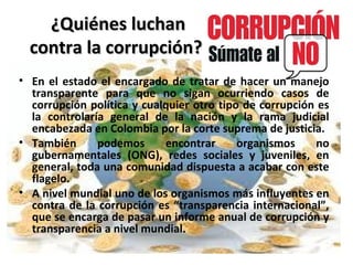 ¿Quiénes luchan¿Quiénes luchan
contra la corrupción?contra la corrupción?
• En el estado el encargado de tratar de hacer un manejo
transparente para que no sigan ocurriendo casos de
corrupción política y cualquier otro tipo de corrupción es
la controlaría general de la nación y la rama judicial
encabezada en Colombia por la corte suprema de justicia.
• También podemos encontrar organismos no
gubernamentales (ONG), redes sociales y juveniles, en
general, toda una comunidad dispuesta a acabar con este
flagelo.
• A nivel mundial uno de los organismos más influyentes en
contra de la corrupción es “transparencia internacional”,
que se encarga de pasar un informe anual de corrupción y
transparencia a nivel mundial.
 