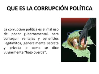 QUE ES LA CORRUPCIÓN POLÍTICAQUE ES LA CORRUPCIÓN POLÍTICA
La corrupción política es el mal uso
del poder gubernamental, para
conseguir ventajas y beneficios
ilegitimitos, generalmente secreta
y privada o como se dice
vulgarmente “bajo cuerda”.
 