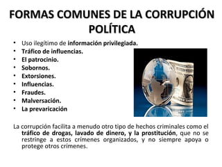FORMAS COMUNES DE LA CORRUPCIÓNFORMAS COMUNES DE LA CORRUPCIÓN
POLÍTICAPOLÍTICA
• Uso ilegítimo de información privilegiada.
• Tráfico de influencias.
• El patrocinio.
• Sobornos.
• Extorsiones.
• Influencias.
• Fraudes.
• Malversación.
• La prevaricación
La corrupción facilita a menudo otro tipo de hechos criminales como el
tráfico de drogas, lavado de dinero, y la prostitución, que no se
restringe a estos crímenes organizados, y no siempre apoya o
protege otros crímenes.
 