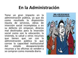 En la Administración
Tiene un gran impacto en la
administración pública, ya que da
como resultado la disposición
injusta de servicios, obras de
inversión social incompletas o en
su defecto sin empezar, dineros
mal destinados para la inversión
social como son la educación, la
vivienda, la salud y otros recursos
que tienen que ver con la
administración pública lo que
corroe la capacidad institucional
del estado desapareciendo
recursos y las oficinas se venden y
se compran como moneda diaria.
 