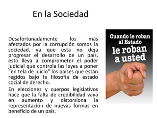 En la Sociedad
Desafortunadamente los más
afectados por la corrupción somos la
sociedad, ya que esta no deja
progresar el desarrollo de un país,
esto lleva a comprometer el poder
judicial que controla las leyes a poner
“en tela de juicio” los países que están
regidos bajo la filosofía de estado
social de derecho.
En elecciones y cuerpos legislativos
hace que la falta de credibilidad vaya
en aumento y distorsiona la
representación de nuevas formas en
beneficio de un país.
 
