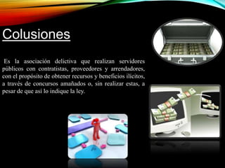 Colusiones 
Es la asociación delictiva que realizan servidores 
públicos con contratistas, proveedores y arrendadores, 
con el propósito de obtener recursos y beneficios ilícitos, 
a través de concursos amañados o, sin realizar estas, a 
pesar de que así lo indique la ley.. 
 