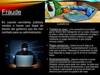Fraude 
Es cuando servidores públicos 
venden o hacen uso ilegal de 
bienes del gobierno que les han 
confiado para su administración. 
EJEMPLOS 
• Trabajo en casa: Una compañía le promete 
ganar dinero fácil trabajando en su casa. Después 
le pide a usted que la ayude aceptando un pago y 
después enviándole dinero (menos su paga) 
mediante un pago electrónico o giro postal 
(money order). 
• Pagos excesivos: Usted anunció algo a la 
venta y el comprador “accidentalmente” le envía 
más que el precio. Después el comprador le pide 
que deposite su pago y que le envíe la cantidad 
extra. 
• Enamoramiento: Alguien especial a quien 
usted ha conocido en línea promete ir a los 
Estados Unidos para estar con usted. Le pide que 
usted le envíe dinero directamente o que deposite 
su cheque o giro postal y le envíe el dinero en 
efectivo para cubrir los gastos del viaje. 
 