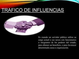 TRAFICO DE INFLUENCIAS 
Es cuando un servidor público utiliza su 
cargo actual o sus nexos con funcionarios 
o integrantes de los poderes del estado, 
para obtener un beneficio, o para favorecer 
determinada causa u organización. 
 