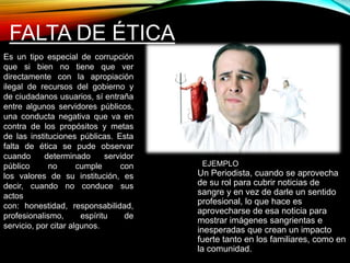 FALTA DE ÉTICA 
Un Periodista, cuando se aprovecha 
de su rol para cubrir noticias de 
sangre y en vez de darle un sentido 
profesional, lo que hace es 
aprovecharse de esa noticia para 
mostrar imágenes sangrientas e 
inesperadas que crean un impacto 
fuerte tanto en los familiares, como en 
la comunidad. 
Es un tipo especial de corrupción 
que si bien no tiene que ver 
directamente con la apropiación 
ilegal de recursos del gobierno y 
de ciudadanos usuarios, sí entraña 
entre algunos servidores públicos, 
una conducta negativa que va en 
contra de los propósitos y metas 
de las instituciones públicas. Esta 
falta de ética se pude observar 
cuando determinado servidor 
público no cumple con 
los valores de su institución, es 
decir, cuando no conduce sus 
actos 
con: honestidad, responsabilidad, 
profesionalismo, espíritu de 
servicio, por citar algunos. 
EJEMPLO 
 