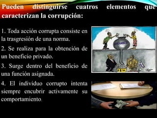 Pueden distinguirse cuatros elementos que 
caracterizan la corrupción: 
1. Toda acción corrupta consiste en 
la trasgresión de una norma. 
2. Se realiza para la obtención de 
un beneficio privado. 
3. Surge dentro del beneficio de 
una función asignada. 
4. El individuo corrupto intenta 
siempre encubrir activamente su 
comportamiento. 
 