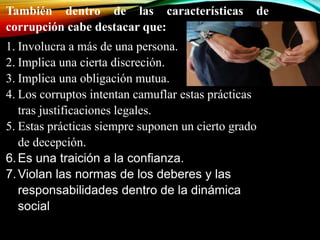 También dentro de las características de 
corrupción cabe destacar que: 
1. Involucra a más de una persona. 
2. Implica una cierta discreción. 
3. Implica una obligación mutua. 
4. Los corruptos intentan camuflar estas prácticas 
tras justificaciones legales. 
5. Estas prácticas siempre suponen un cierto grado 
de decepción. 
6. Es una traición a la confianza. 
7.Violan las normas de los deberes y las 
responsabilidades dentro de la dinámica 
social 
