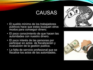 CAUSAS 
• El sueldo mínimo de los trabajadores 
públicos hace que estas busquen otros 
modos para conseguir dinero. 
• El poco conocimiento de que hacen las 
autoridades con nuestro dinero. 
• El poco interés de las personas por 
participar en actos de fiscalización y 
evaluación de la gestión publica. 
• La falta de servicio profesional que se 
fiscalice los actos de las autoridades. 
 