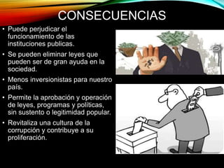 CONSECUENCIAS 
• Puede perjudicar el 
funcionamiento de las 
instituciones publicas. 
• Se pueden eliminar leyes que 
pueden ser de gran ayuda en la 
sociedad. 
• Menos inversionistas para nuestro 
país. 
• Permite la aprobación y operación 
de leyes, programas y políticas, 
sin sustento o legitimidad popular. 
• Revitaliza una cultura de la 
corrupción y contribuye a su 
proliferación. 
 
